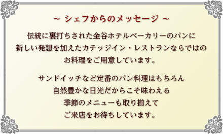 ~ シェフからのメッセージ ~ 伝統に裏打ちされた金谷ホテルベーカリーのパンに新しい発想を加えたカテッジイン・レストランならではのお料理をご用意しています。サンドイッチなど定番のパン料理はもちろん自然豊かな日光だからこそ味わえる 季節のメニューも取り揃えてご来店をお待ちしています。